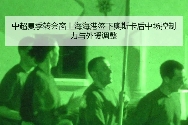 中超夏季转会窗上海海港签下奥斯卡后中场控制力与外援调整