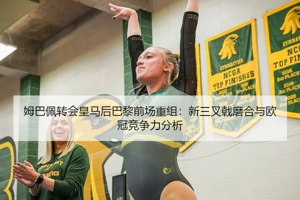 姆巴佩转会皇马后巴黎前场重组：新三叉戟磨合与欧冠竞争力分析